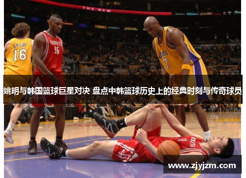 姚明与韩国篮球巨星对决 盘点中韩篮球历史上的经典时刻与传奇球员